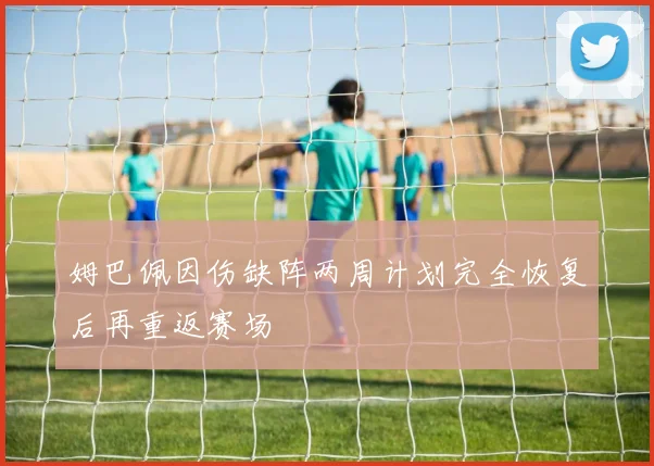 姆巴佩因伤缺阵两周计划完全恢复后再重返赛场