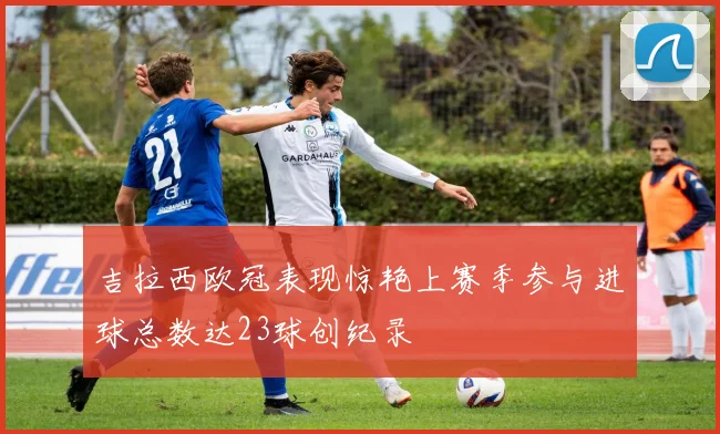 吉拉西欧冠表现惊艳上赛季参与进球总数达23球创纪录