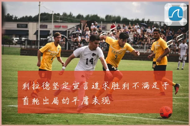 利拉德坚定宣言追求胜利不满足于首轮出局的平庸表现