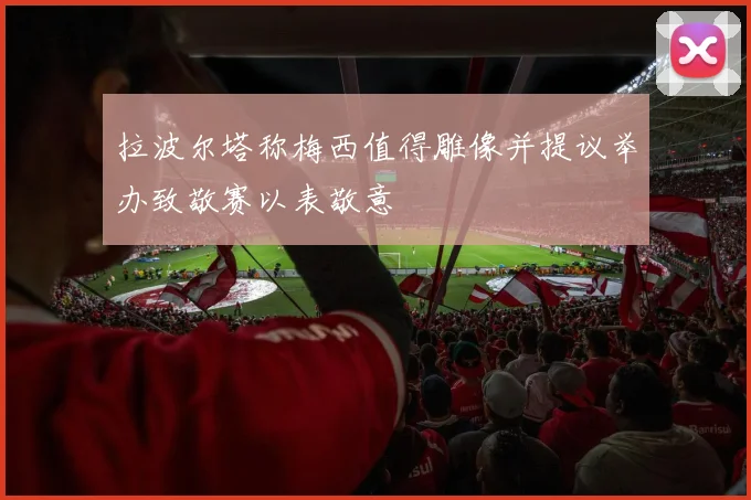 拉波尔塔称梅西值得雕像并提议举办致敬赛以表敬意
