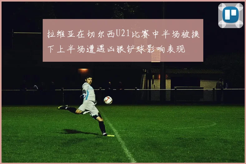 拉维亚在切尔西U21比赛中半场被换下上半场遭遇凶狠铲球影响表现