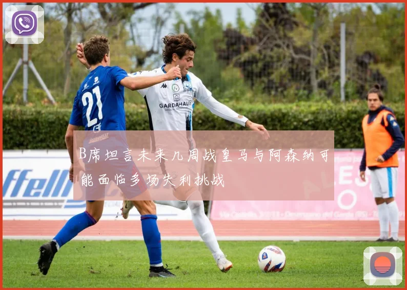 B席坦言未来几周战皇马与阿森纳可能面临多场失利挑战