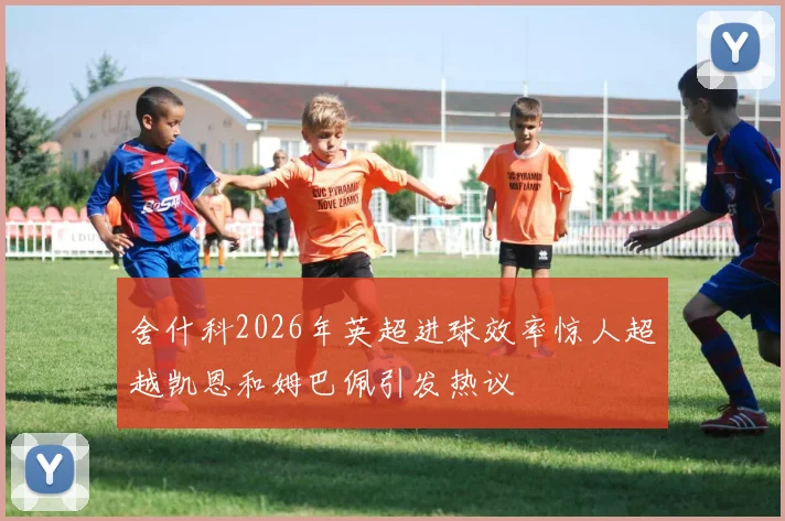 舍什科2026年英超进球效率惊人超越凯恩和姆巴佩引发热议
