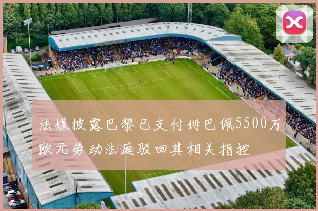 法媒披露巴黎已支付姆巴佩5500万欧元劳动法庭驳回其相关指控