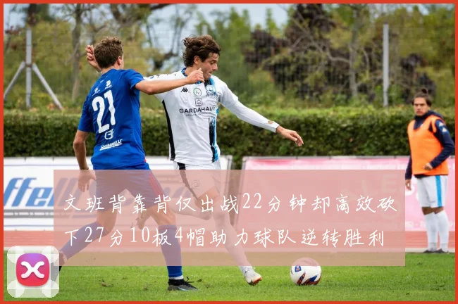 文班背靠背仅出战22分钟却高效砍下27分10板4帽助力球队逆转胜利