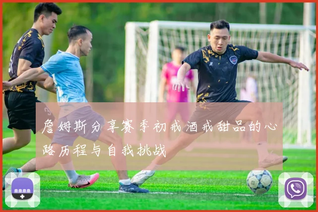 詹姆斯分享赛季初戒酒戒甜品的心路历程与自我挑战