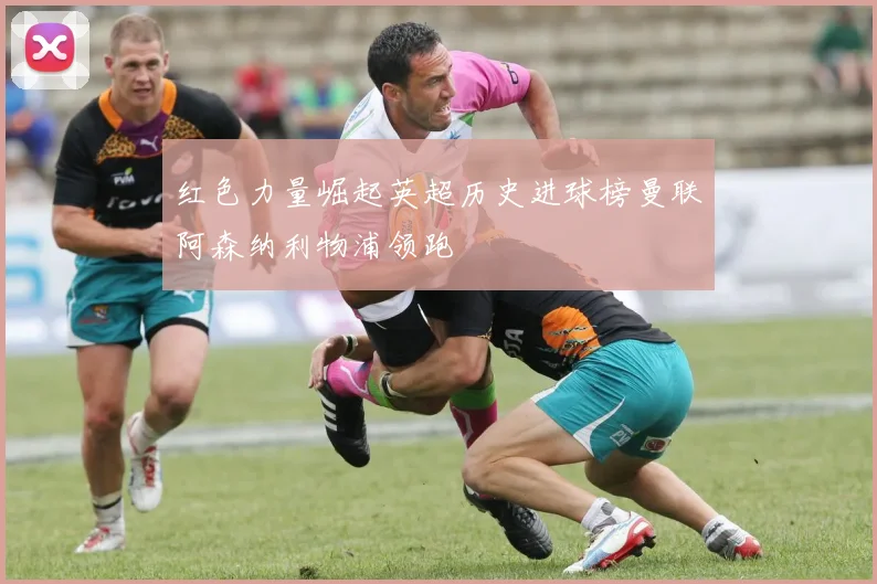 红色力量崛起英超历史进球榜曼联阿森纳利物浦领跑