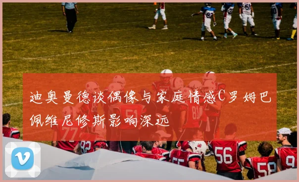 迪奥曼德谈偶像与家庭情感C罗姆巴佩维尼修斯影响深远