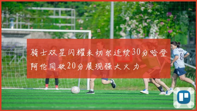骑士双星闪耀米切尔连续30分哈登阿伦同砍20分展现强大火力