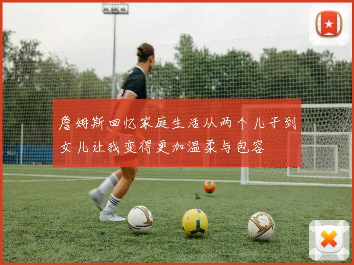 詹姆斯回忆家庭生活从两个儿子到女儿让我变得更加温柔与包容