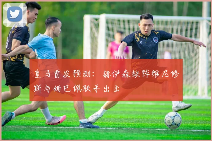 皇马首发预测：赫伊森缺阵维尼修斯与姆巴佩联手出击