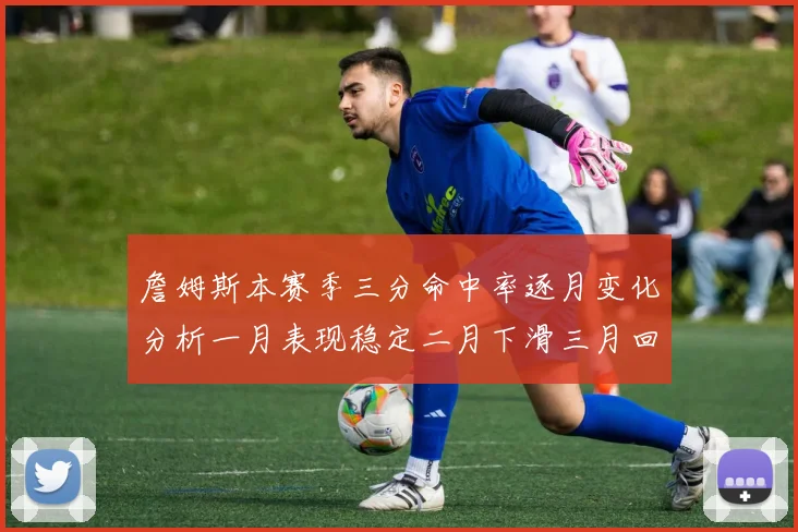 詹姆斯本赛季三分命中率逐月变化分析一月表现稳定二月下滑三月回暖